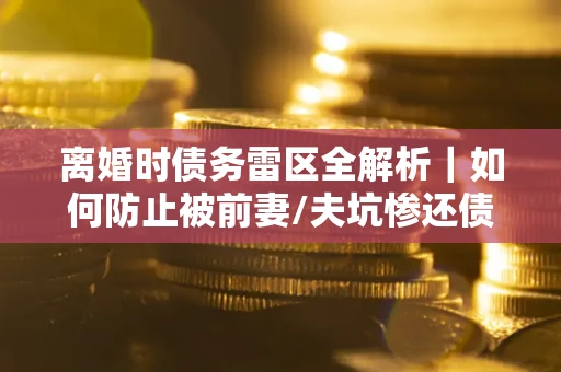 济南离婚时债务雷区全解析｜如何防止被前妻/夫坑惨还债？